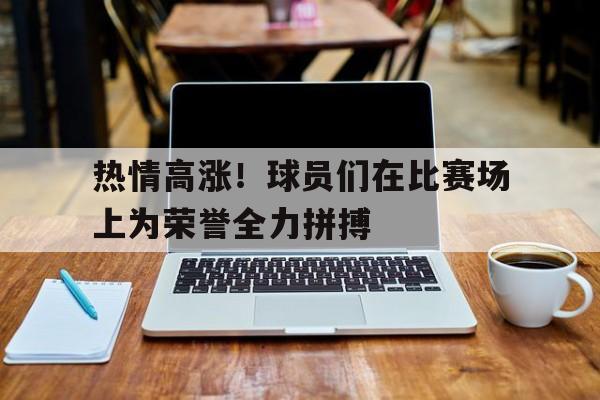 关于热情高涨！球员们在比赛场上为荣誉全力拼搏的信息