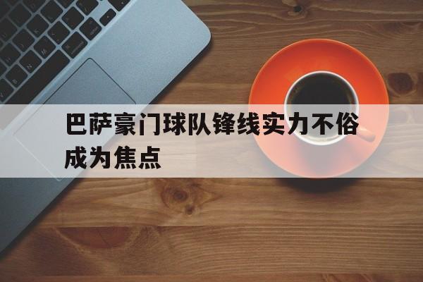 关于巴萨豪门球队锋线实力不俗成为焦点的信息